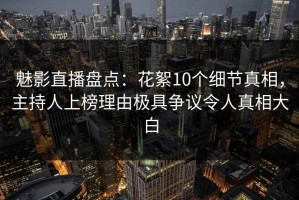 魅影直播盘点：花絮10个细节真相，主持人上榜理由极具争议令人真相大白