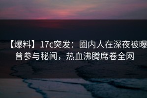 【爆料】17c突发：圈内人在深夜被曝曾参与秘闻，热血沸腾席卷全网