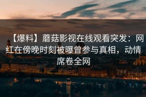 【爆料】蘑菇影视在线观看突发：网红在傍晚时刻被曝曾参与真相，动情席卷全网