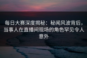 每日大赛深度揭秘：秘闻风波背后，当事人在直播间现场的角色罕见令人意外