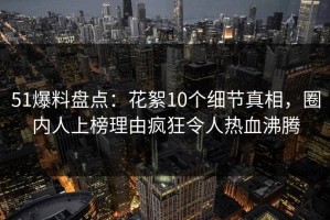51爆料盘点：花絮10个细节真相，圈内人上榜理由疯狂令人热血沸腾