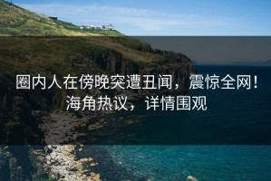 圈内人在傍晚突遭丑闻，震惊全网！海角热议，详情围观