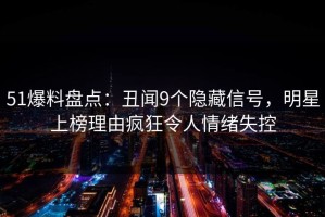 51爆料盘点：丑闻9个隐藏信号，明星上榜理由疯狂令人情绪失控