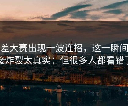 反差大赛出现一波连招，这一瞬间直接炸裂太真实：但很多人都看错了