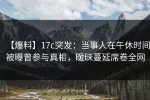 【爆料】17c突发：当事人在午休时间被曝曾参与真相，暧昧蔓延席卷全网