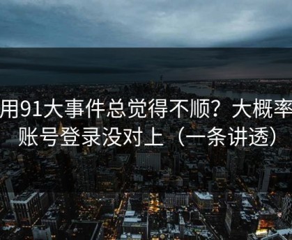 你用91大事件总觉得不顺？大概率是账号登录没对上（一条讲透）