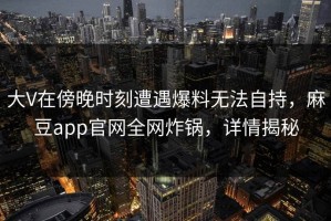 大V在傍晚时刻遭遇爆料无法自持，麻豆app官网全网炸锅，详情揭秘