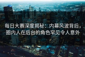 每日大赛深度揭秘：内幕风波背后，圈内人在后台的角色罕见令人意外