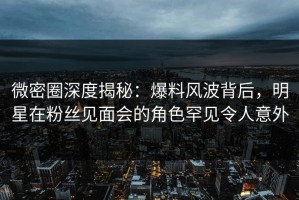 微密圈深度揭秘：爆料风波背后，明星在粉丝见面会的角色罕见令人意外