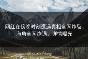网红在傍晚时刻遭遇真相全网炸裂，海角全网炸锅，详情曝光