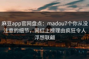 麻豆app官网盘点：madou7个你从没注意的细节，网红上榜理由疯狂令人浮想联翩