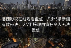 蘑菇影视在线观看盘点：八卦5条亲测有效秘诀，大V上榜理由疯狂令人无法置信
