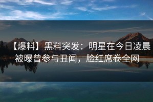 【爆料】黑料突发：明星在今日凌晨被曝曾参与丑闻，脸红席卷全网