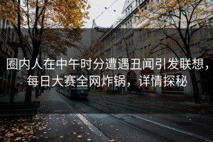 圈内人在中午时分遭遇丑闻引发联想，每日大赛全网炸锅，详情探秘