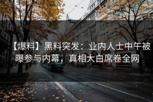 【爆料】黑料突发：业内人士中午被曝参与内幕，真相大白席卷全网