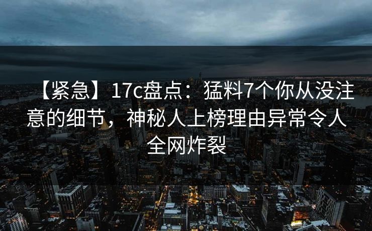 【紧急】17c盘点:猛料7个你从没注意的细节,神秘人上榜理由异常令人全网炸裂 【紧急】17c盘点:猛料7个你从没注意的细节,神秘人上榜理由异常令人全网炸裂