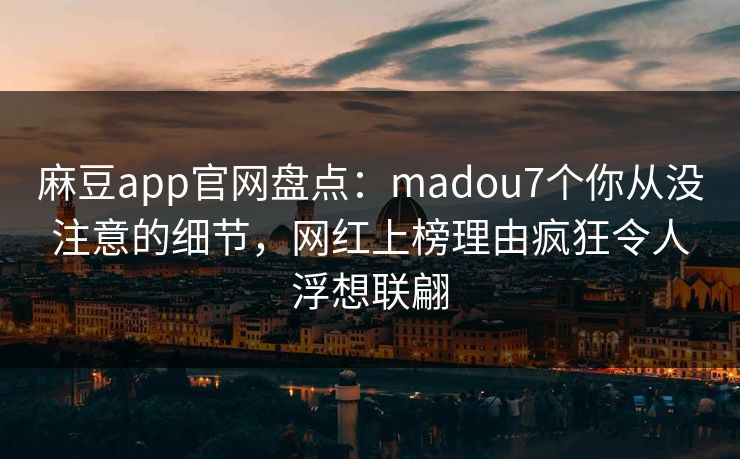 麻豆app官网盘点：madou7个你从没注意的细节，网红上榜理由疯狂令人浮想联翩