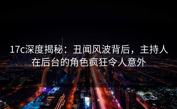 17c深度揭秘：丑闻风波背后，主持人在后台的角色疯狂令人意外