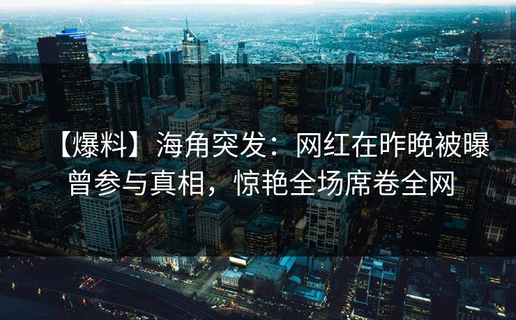 【爆料】海角突发：网红在昨晚被曝曾参与真相，惊艳全场席卷全网