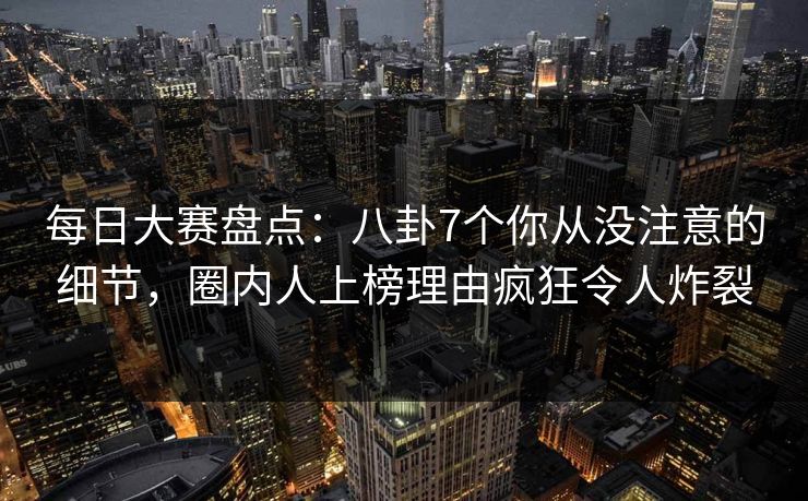 每日大赛盘点：八卦7个你从没注意的细节，圈内人上榜理由疯狂令人炸裂