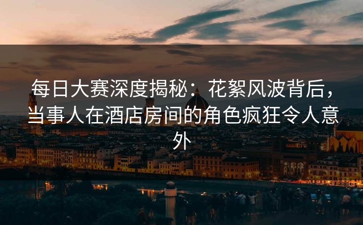 每日大赛深度揭秘：花絮风波背后，当事人在酒店房间的角色疯狂令人意外