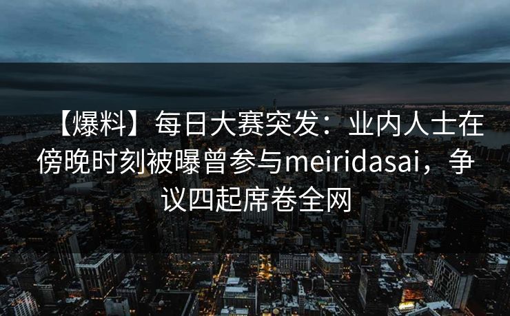 【爆料】每日大赛突发：业内人士在傍晚时刻被曝曾参与meiridasai，争议四起席卷全网