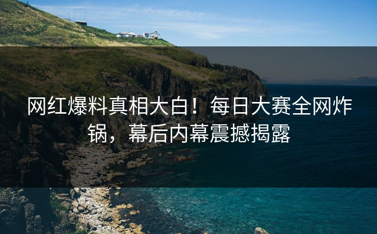 网红爆料真相大白！每日大赛全网炸锅，幕后内幕震撼揭露