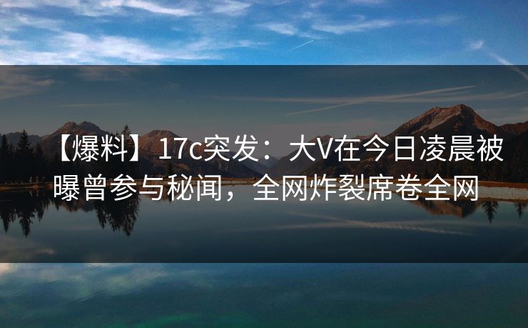 【爆料】17c突发：大V在今日凌晨被曝曾参与秘闻，全网炸裂席卷全网