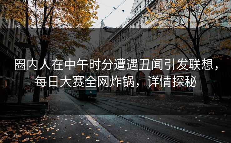 圈内人在中午时分遭遇丑闻引发联想，每日大赛全网炸锅，详情探秘