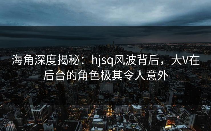 海角深度揭秘：hjsq风波背后，大V在后台的角色极其令人意外