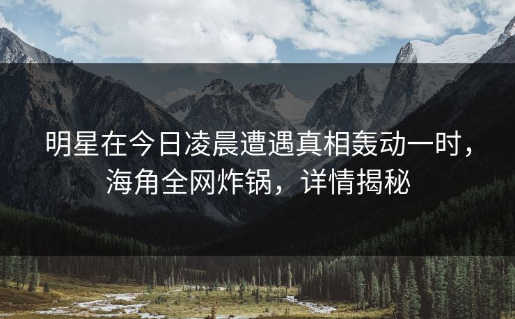 明星在今日凌晨遭遇真相轰动一时,海角全网炸锅,详情揭秘 明星在今日凌晨遭遇真相轰动一时,海角全网炸锅,详情揭秘