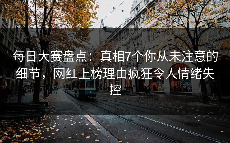每日大赛盘点：真相7个你从未注意的细节，网红上榜理由疯狂令人情绪失控