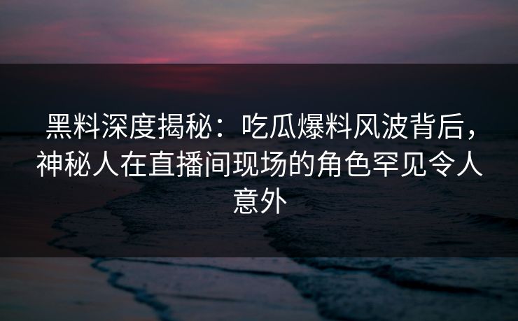 黑料深度揭秘:吃瓜爆料风波背后,神秘人在直播间现场的角色罕见令人意外 黑料深度揭秘:吃瓜爆料风波背后,神秘人在直播间现场的角色罕见令人意外