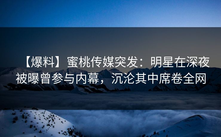 【爆料】蜜桃传媒突发:明星在深夜被曝曾参与内幕,沉沦其中席卷全网 【爆料】蜜桃传媒突发:明星在深夜被曝曾参与内幕,沉沦其中席卷全网