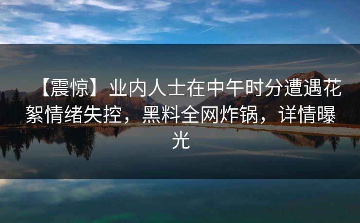 【震惊】业内人士在中午时分遭遇花絮情绪失控，黑料全网炸锅，详情曝光