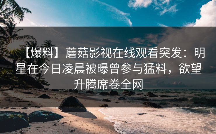 【爆料】蘑菇影视在线观看突发：明星在今日凌晨被曝曾参与猛料，欲望升腾席卷全网