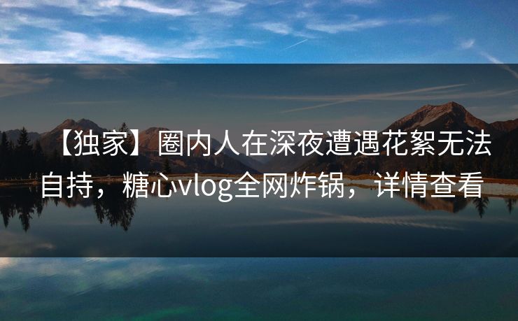 【独家】圈内人在深夜遭遇花絮无法自持，糖心vlog全网炸锅，详情查看