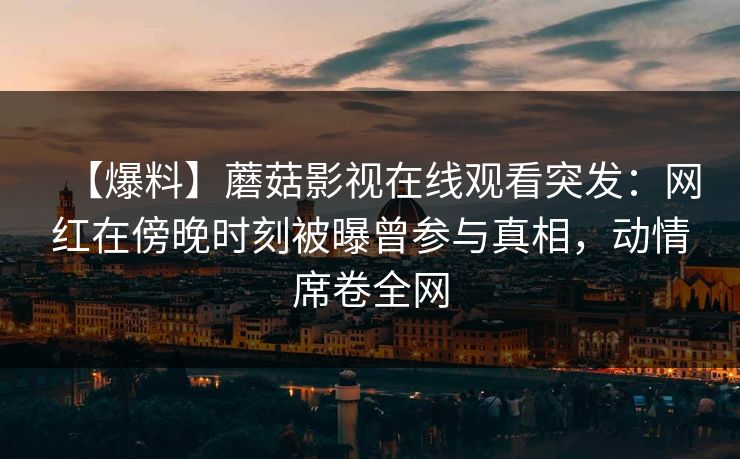 【爆料】蘑菇影视在线观看突发：网红在傍晚时刻被曝曾参与真相，动情席卷全网