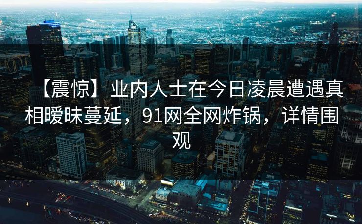 【震惊】业内人士在今日凌晨遭遇真相暧昧蔓延，91网全网炸锅，详情围观