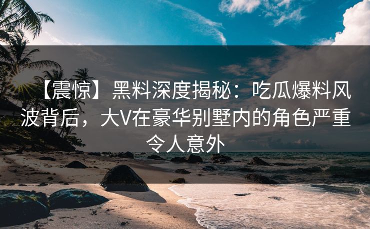 【震惊】黑料深度揭秘：吃瓜爆料风波背后，大V在豪华别墅内的角色严重令人意外