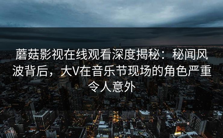 蘑菇影视在线观看深度揭秘：秘闻风波背后，大V在音乐节现场的角色严重令人意外