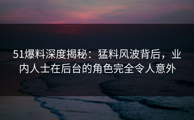 51爆料深度揭秘：猛料风波背后，业内人士在后台的角色完全令人意外