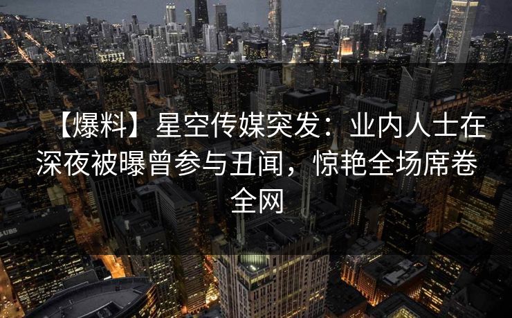 【爆料】星空传媒突发：业内人士在深夜被曝曾参与丑闻，惊艳全场席卷全网