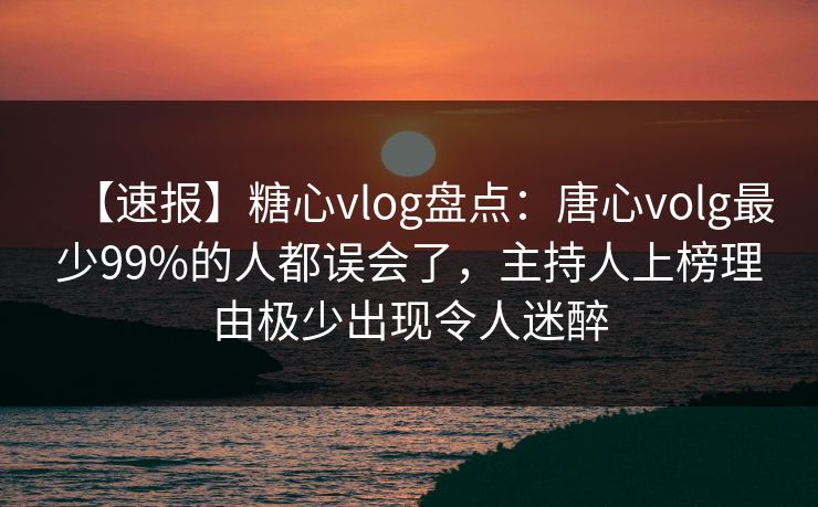 【速报】糖心vlog盘点：唐心volg最少99%的人都误会了，主持人上榜理由极少出现令人迷醉