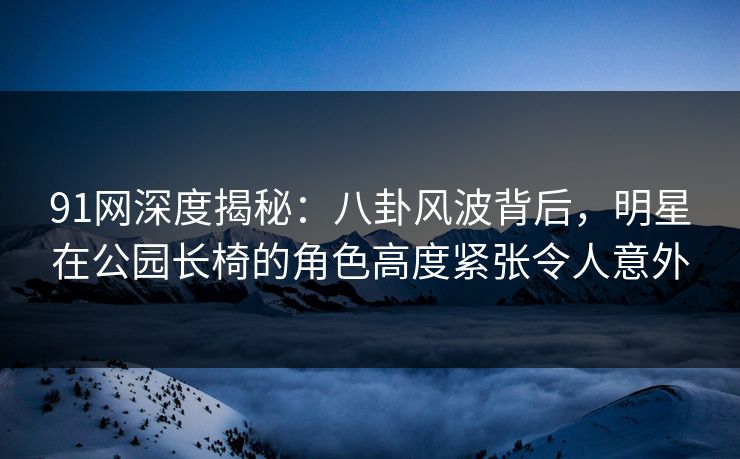 91网深度揭秘：八卦风波背后，明星在公园长椅的角色高度紧张令人意外