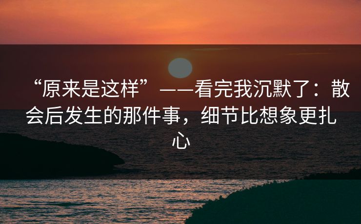 “原来是这样”——看完我沉默了：散会后发生的那件事，细节比想象更扎心