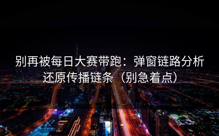 别再被每日大赛带跑：弹窗链路分析还原传播链条（别急着点）