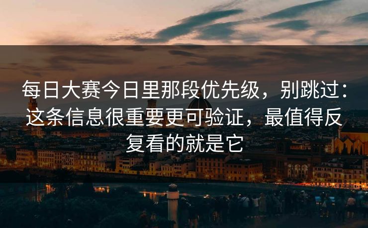 每日大赛今日里那段优先级，别跳过：这条信息很重要更可验证，最值得反复看的就是它