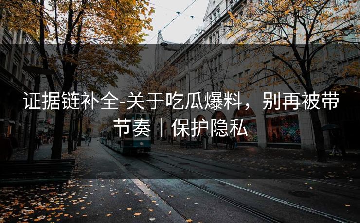 证据链补全-关于吃瓜爆料,别再被带节奏|保护隐私 证据链补全-关于吃瓜爆料,别再被带节奏|保护隐私