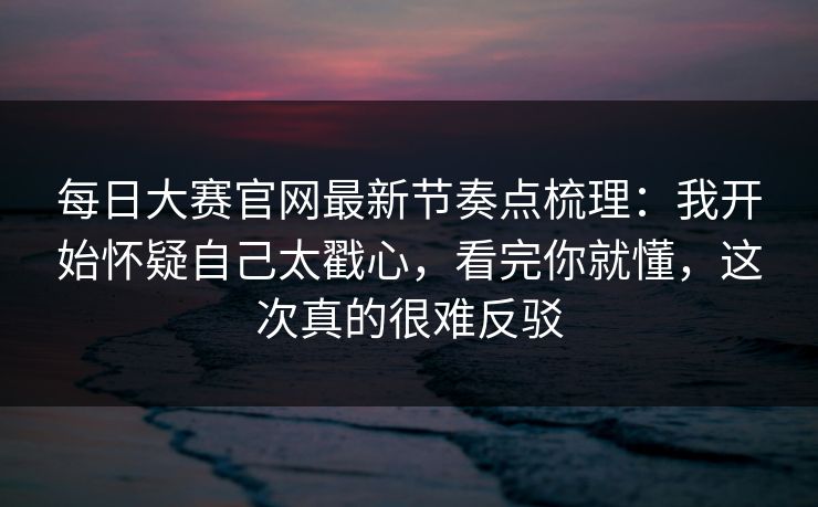 每日大赛官网最新节奏点梳理：我开始怀疑自己太戳心，看完你就懂，这次真的很难反驳